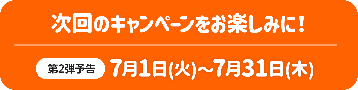 次回のキャンペーンをお楽しみに！ 第2弹予告 7月1日（火）～7月31日（木）