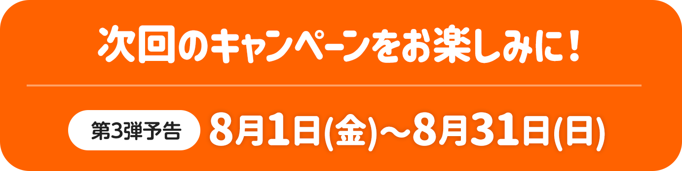 次回のキャンペーンをお楽しみに！ 第3弾予告 8月1日（金）～8月31日（日）