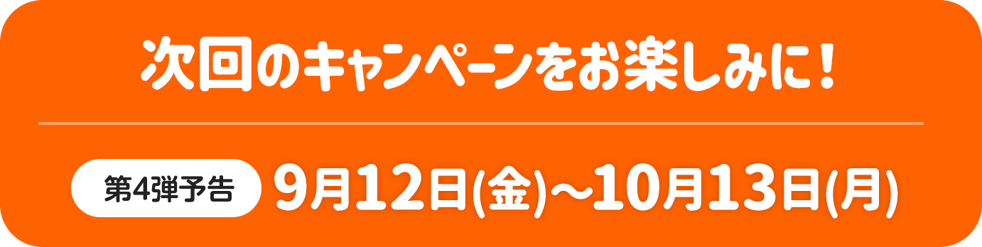 次回のキャンペーンをお楽しみに！ 第4弹予告 9月12日（金）～10月13日（月）